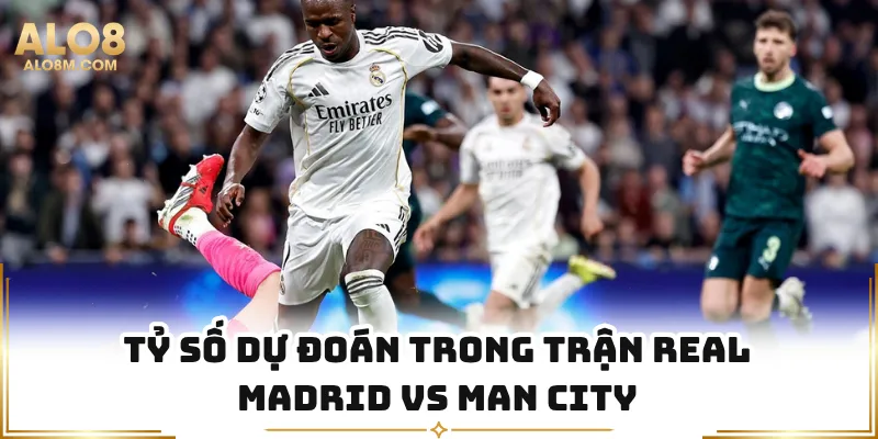 Tỷ số dự đoán trong trận Real Madrid vs Man City